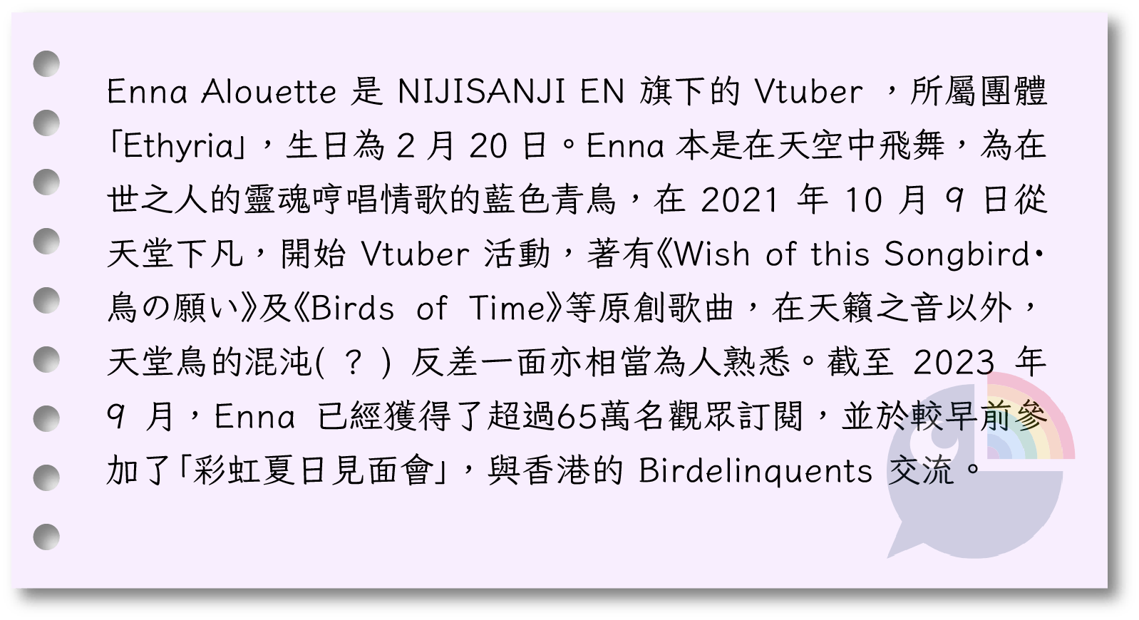 Enna Alouette 是 NIJISANJI EN 旗下的 Vtuber ，所屬團體「Ethyria」，生日為 2 月 20 日。Enna 本是在天空中飛舞，為在世之人的靈魂哼唱情歌的藍色青鳥，在 2021 年 10 月 9 日從天堂下凡，開始 Vtuber 活動，著有《Wish of this Songbird・鳥の願い》及《Birds of Time》等原創歌曲，在天籟之音以外，天堂鳥的混沌( ? ) 反差一面亦相當為人熟悉。截至 2023 年 9 月，Enna 已經獲得了超過65萬名觀眾訂閱，並於較早前參加了「彩虹夏日見面會」，與香港的 Birdelinquents 交流。