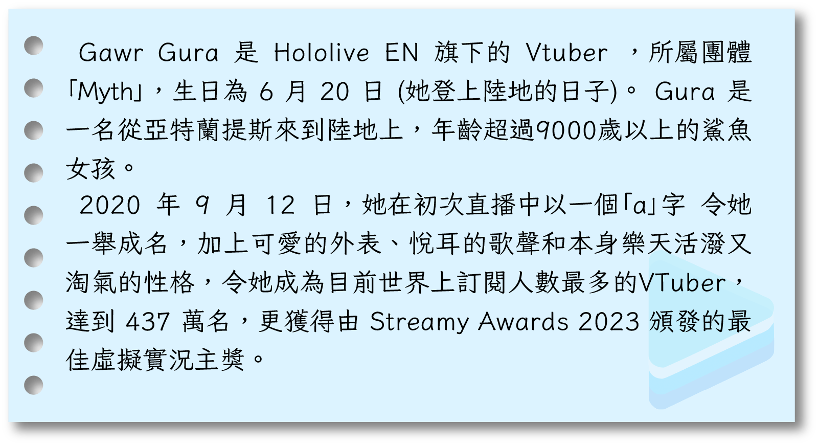 Gawr Gura 是 Hololive EN 旗下的 Vtuber ，所屬團體「Myth」，生日為 6 月 20 日 (她登上陸地的日子)。 Gura 是一名從亞特蘭提斯來到陸地上，年齡超過9000歲以上的鯊魚女孩。 2020 年 9 月 12 日，她在初次直播中以一個「a」字 令她一舉成名，加上可愛的外表、悅耳的歌聲和本身樂天活潑又淘氣的性格，令她成為目前世界上訂閱人數最多的VTuber，達到 437 萬名，更獲得由 Streamy Awards 2023 頒發的最佳虛擬實況主獎。