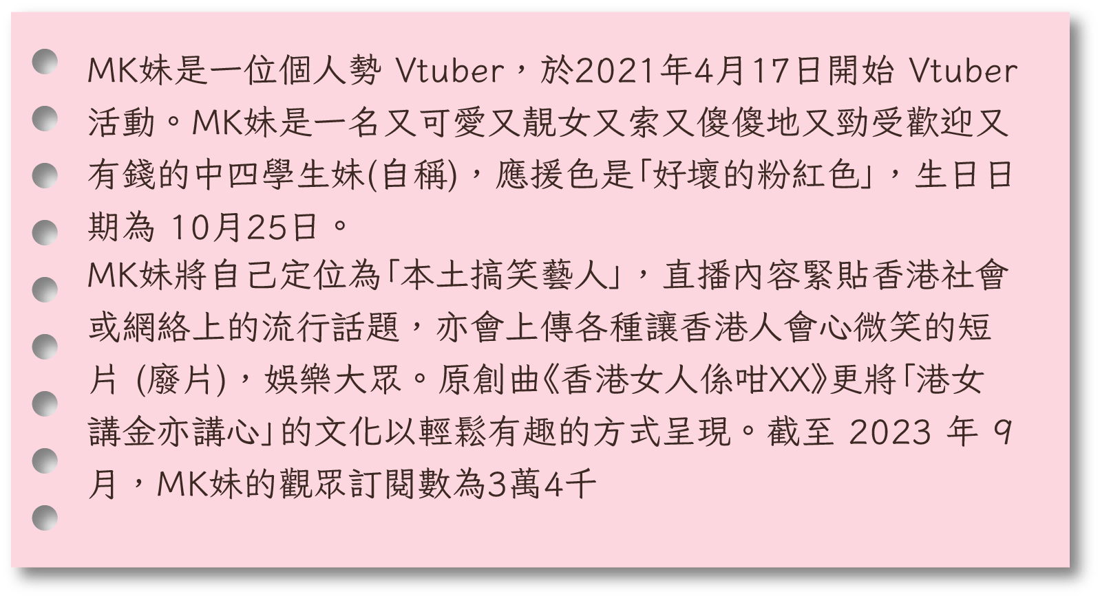 MK妹是一位個人勢 Vtuber，於2021年4月17日開始 Vtuber 活動。MK妹是一名又可愛又靚女又索又傻傻地又勁受歡迎又有錢的中四學生妹(自稱)，應援色是「好壞的粉紅色」，生日日期為 10月25日。MK妹將自己定位為「本土搞笑藝人」，直播內容緊貼香港社會或網絡上的流行話題，亦會上傳各種讓香港人會心微笑的短片 (廢片)，娛樂大眾。原創曲《香港女人係咁XX》更將「港女講金亦講心」的文化以輕鬆有趣的方式呈現。截至 2023 年 9 月，MK妹的觀眾訂閱數為3萬4千。