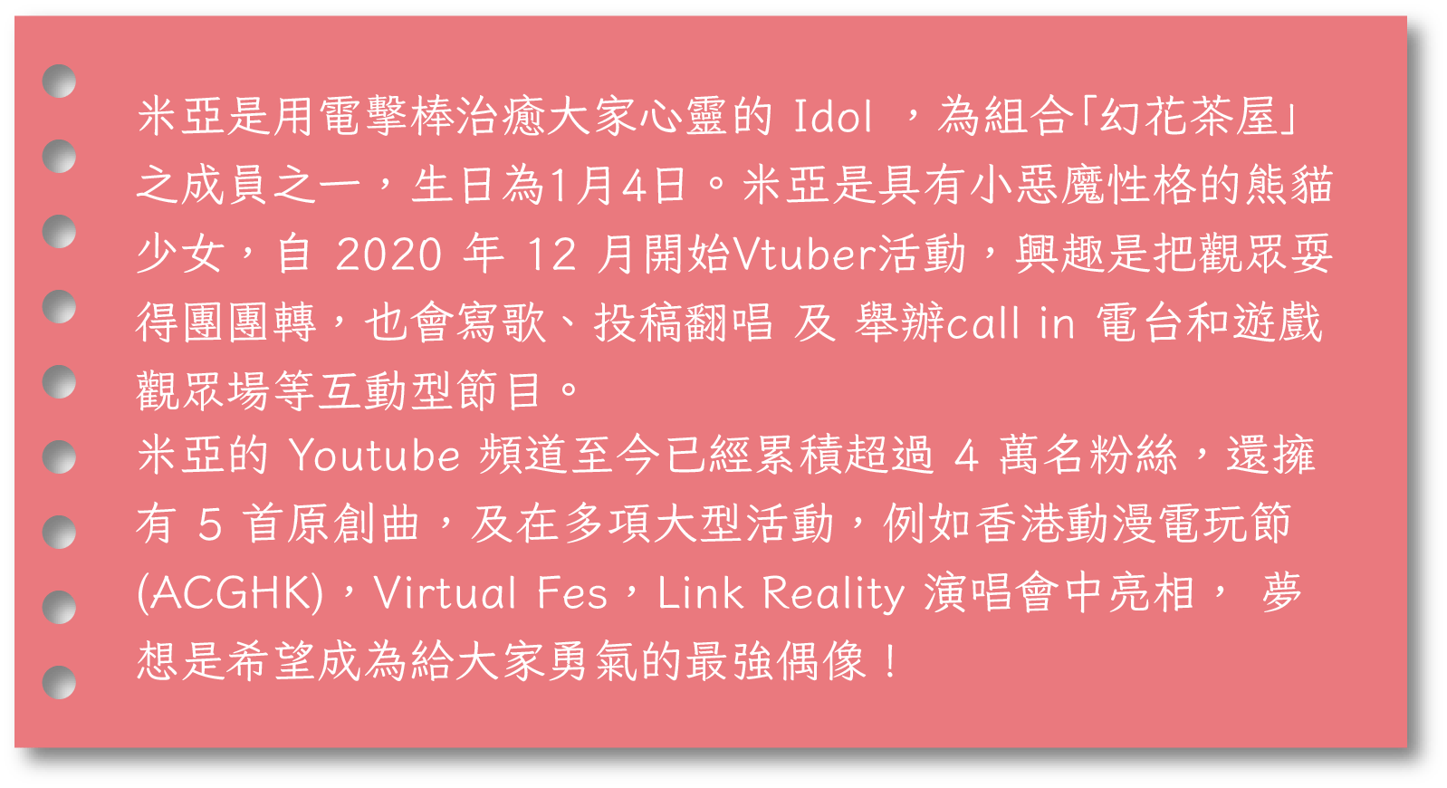米亞是用電擊棒治癒大家心靈的 Idol ，為組合「幻花茶屋」之成員之一，生日為1月4日。米亞是具有小惡魔性格的熊貓少女，自 2020 年 12 月開始Vtuber活動，興趣是把觀眾耍得團團轉，也會寫歌、投稿翻唱 及 舉辦call in 電台和遊戲觀眾場等互動型節目。米亞的 Youtube 頻道至今已經累積超過 4 萬名粉絲，還擁有 5 首原創曲，及在多項大型活動，例如香港動漫電玩節(ACGHK)，Virtual Fes，Link Reality 演唱會中亮相， 夢想是希望成為給大家勇氣的最強偶像！