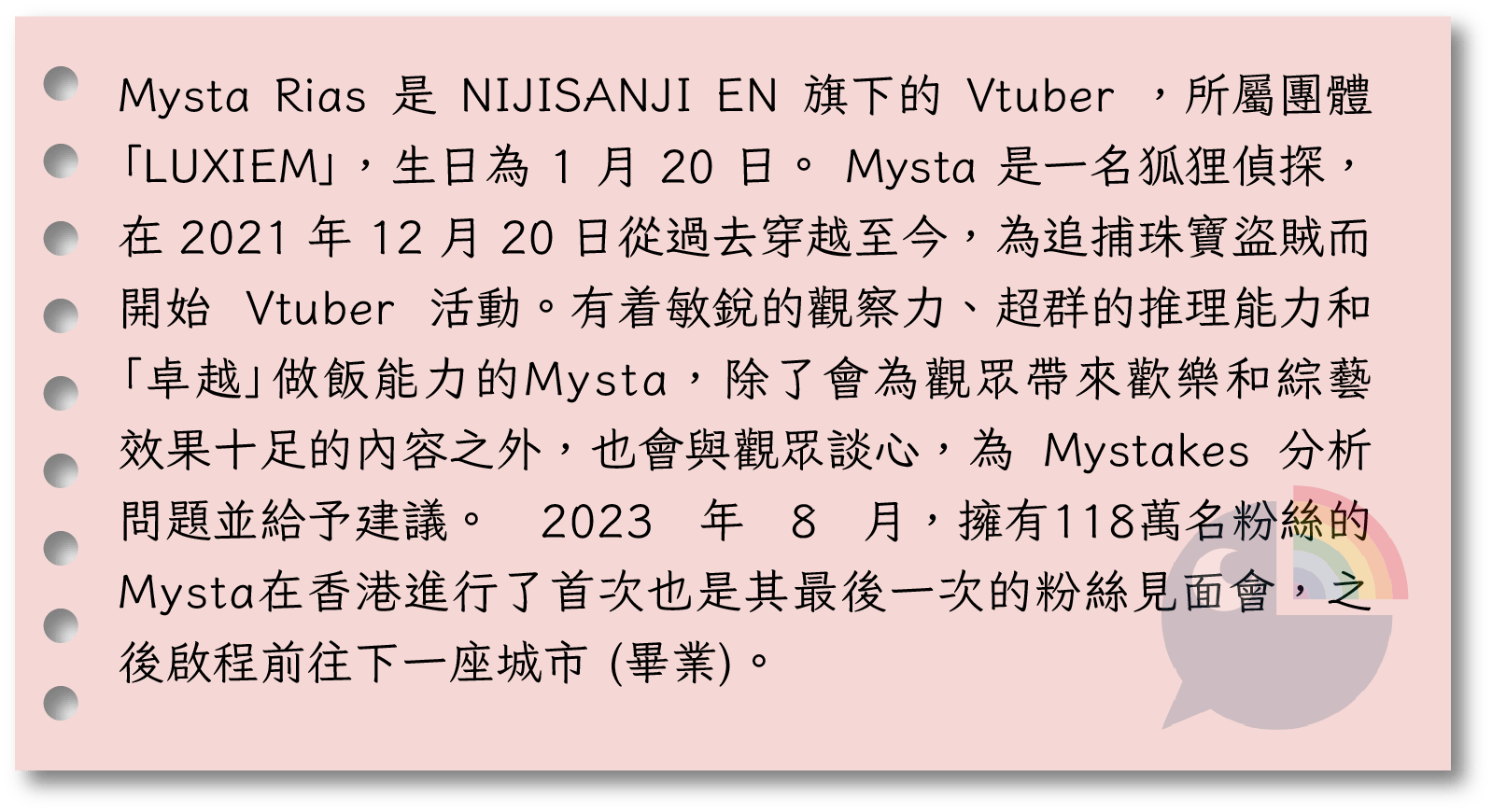  Mysta Rias 是 NIJISANJI EN 旗下的 Vtuber ，所屬團體「LUXIEM」，生日為 1 月 20 日。 Mysta 是一名狐狸偵探，在 2021 年 12 月 20 日從過去穿越至今，為追捕珠寶盜賊而開始 Vtuber 活動。有着敏銳的觀察力、超群的推理能力和「卓越」做飯能力的Mysta，除了會為觀眾帶來歡樂和綜藝效果十足的內容之外，也會與觀眾談心，為 Mystakes 分析問題並給予建議。 2023 年 8 月，擁有118萬名粉絲的Mysta在香港進行了首次也是其最後一次的粉絲見面會，之後啟程前往下一座城市 (畢業)。