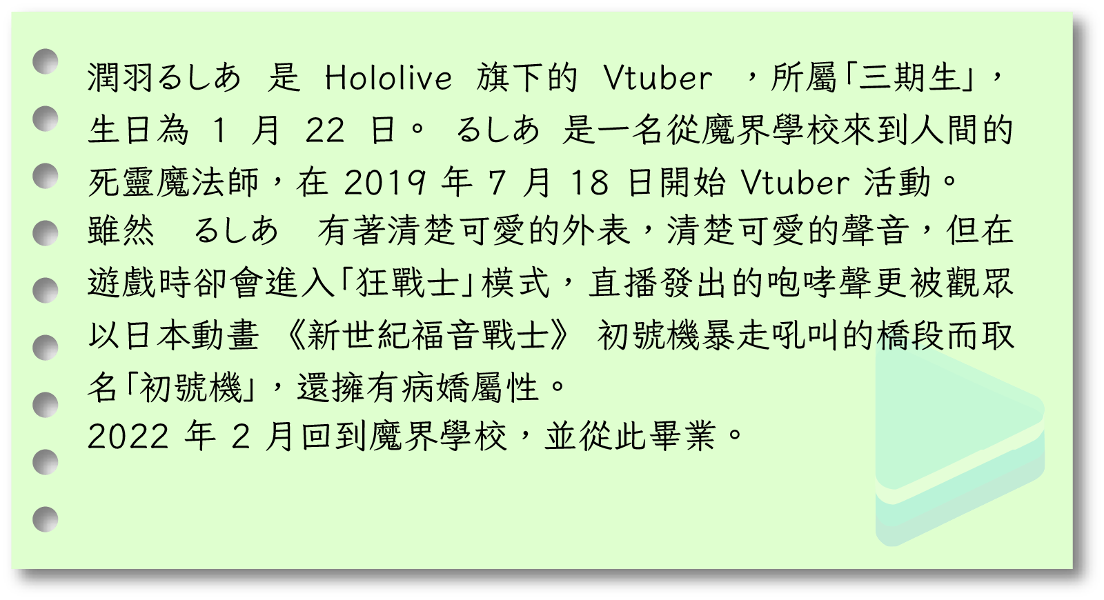 潤羽るしあ 是 Hololive 旗下的 Vtuber ，所屬「三期生」，生日為 1 月 22 日。 るしあ 是一名從魔界學校來到人間的死靈魔法師，在 2019 年 7 月 18 日開始 Vtuber 活動。雖然 るしあ 有著清楚可愛的外表，清楚可愛的聲音，但在遊戲時卻會進入「狂戰士」模式，直播發出的咆哮聲更被觀眾以日本動畫《新世紀福音戰士》初號機暴走吼叫的橋段而取名「初號機」，還擁有病嬌屬性。 2022 年 2 月回到魔界學校，並從此畢業