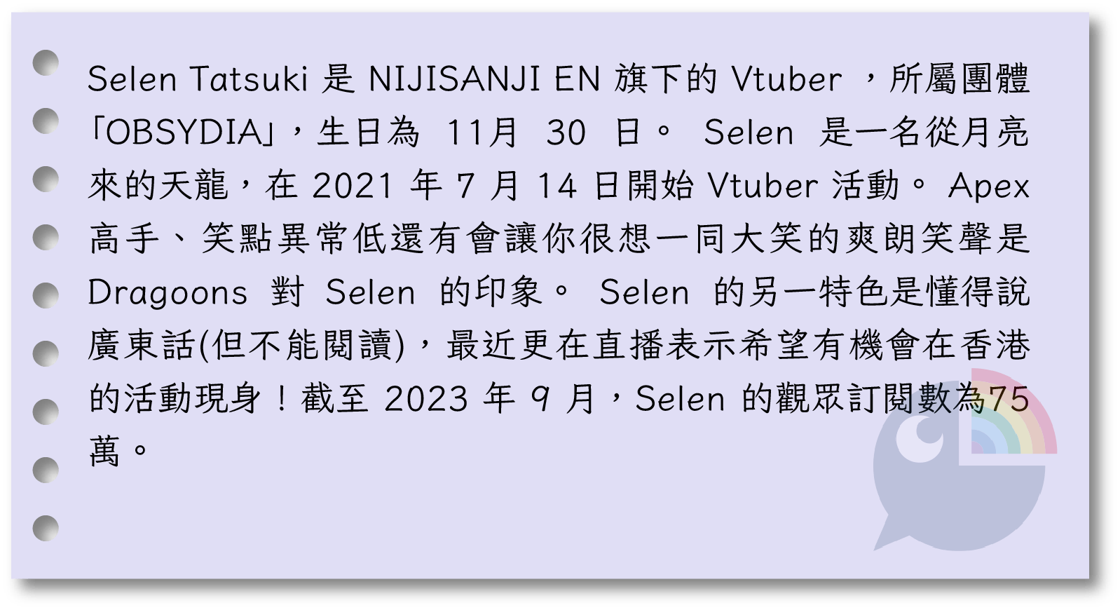  Selen Tatsuki 是 NIJISANJI EN 旗下的 Vtuber ，所屬團體「OBSYDIA」，生日為 11月 30 日。 Selen 是一名從月亮來的天龍，在 2021 年 7 月 14 日開始 Vtuber 活動。Apex 高手、笑點異常低還有會讓你很想一同大笑的爽朗笑聲是 Dragoons 對 Selen 的印象。Selen 的另一特色是懂得說廣東話(但不能閱讀)，最近更在直播表示希望有機會在香港的活動現身！截至 2023 年 9 月，Selen 的觀眾訂閱數為75萬。