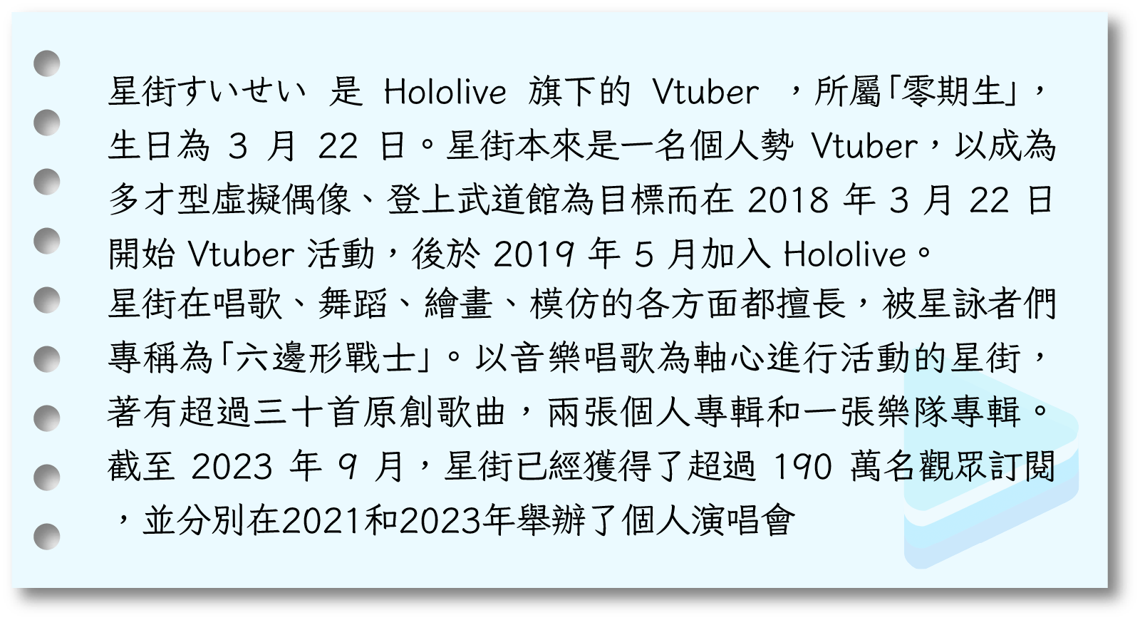  星街すいせい 是 Hololive 旗下的 Vtuber ，所屬「零期生」，生日為 3 月 22 日。星街本來是一名個人勢 Vtuber，以成為多才型虛擬偶像、登上武道館為目標而在 2018 年 3 月 22 日 開始 Vtuber 活動，後於 2019 年 5 月加入 Hololive。星街在唱歌、舞蹈、繪畫、模仿的各方面都擅長，被星詠者們專稱為「六邊形戰士」。以音樂唱歌為軸心進行活動的星街，著有超過三十首原創歌曲，兩張個人專輯和一張樂隊專輯。截至 2023 年 9 月，星街已經獲得了超過 190 萬名觀眾訂閱，並分別在2021和2023年舉辦了個人演唱會